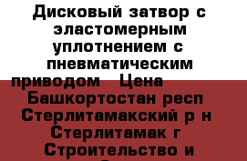 Дисковый затвор с эластомерным уплотнением с пневматическим приводом › Цена ­ 15 000 - Башкортостан респ., Стерлитамакский р-н, Стерлитамак г. Строительство и ремонт » Строительное оборудование   . Башкортостан респ.